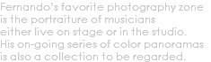 Fernando’s favorite photography zone is the portraiture of musicians either live on stage or in the studio. His on-going series of color panoramas is also a collection to be regarded.